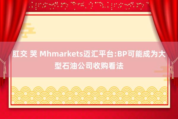 肛交 哭 Mhmarkets迈汇平台:BP可能成为大型石油公司收购看法