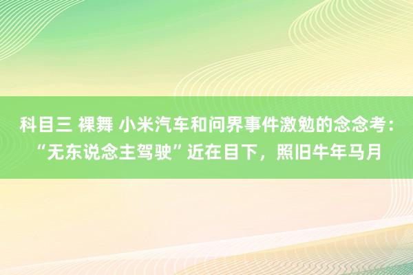 科目三 裸舞 小米汽车和问界事件激勉的念念考：“无东说念主驾驶”近在目下，照旧牛年马月