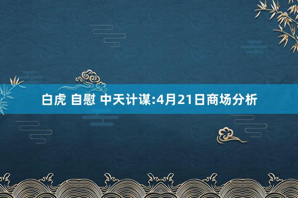 白虎 自慰 中天计谋:4月21日商场分析