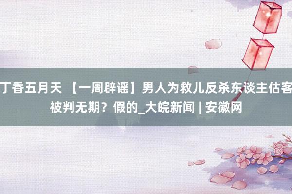 丁香五月天 【一周辟谣】男人为救儿反杀东谈主估客被判无期？假的_大皖新闻 | 安徽网