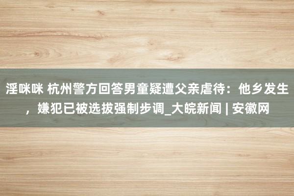 淫咪咪 杭州警方回答男童疑遭父亲虐待：他乡发生，嫌犯已被选拔强制步调_大皖新闻 | 安徽网