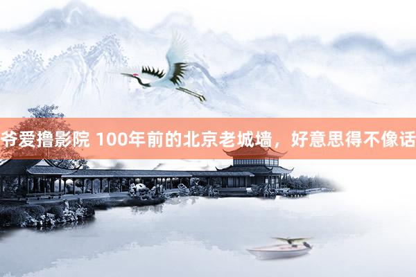 爷爱撸影院 100年前的北京老城墙，好意思得不像话