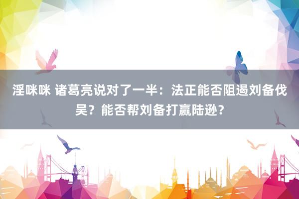 淫咪咪 诸葛亮说对了一半：法正能否阻遏刘备伐吴？能否帮刘备打赢陆逊？
