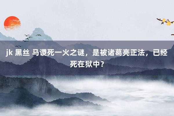 jk 黑丝 马谡死一火之谜，是被诸葛亮正法，已经死在狱中？