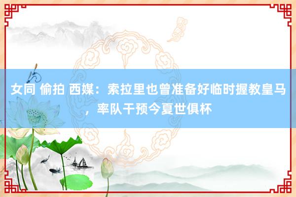 女同 偷拍 西媒：索拉里也曾准备好临时握教皇马，率队干预今夏世俱杯