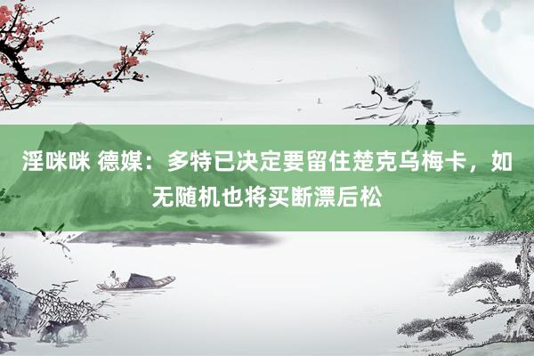 淫咪咪 德媒：多特已决定要留住楚克乌梅卡，如无随机也将买断漂后松