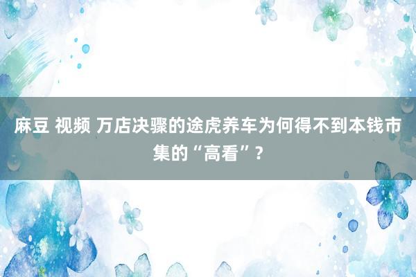 麻豆 视频 万店决骤的途虎养车为何得不到本钱市集的“高看”？