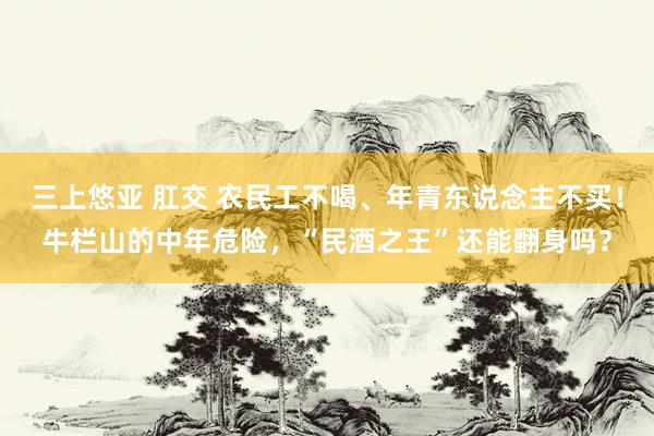 三上悠亚 肛交 农民工不喝、年青东说念主不买！牛栏山的中年危险，“民酒之王”还能翻身吗？