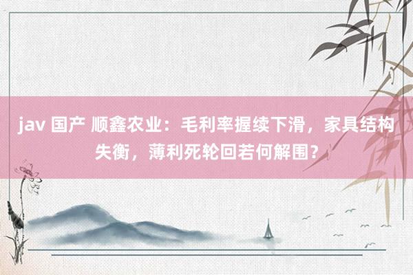 jav 国产 顺鑫农业：毛利率握续下滑，家具结构失衡，薄利死轮回若何解围？