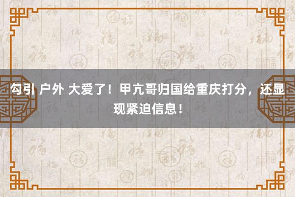 勾引 户外 大爱了！甲亢哥归国给重庆打分，还显现紧迫信息！