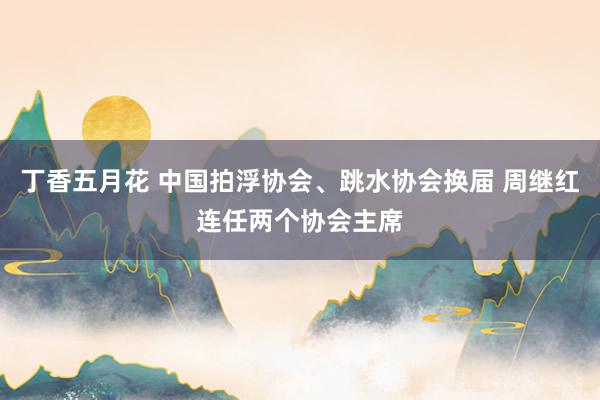 丁香五月花 中国拍浮协会、跳水协会换届 周继红连任两个协会主席