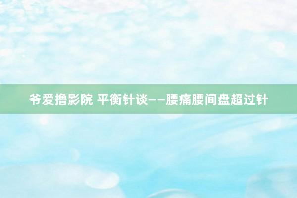 爷爱撸影院 平衡针谈——腰痛腰间盘超过针
