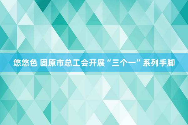 悠悠色 固原市总工会开展“三个一”系列手脚