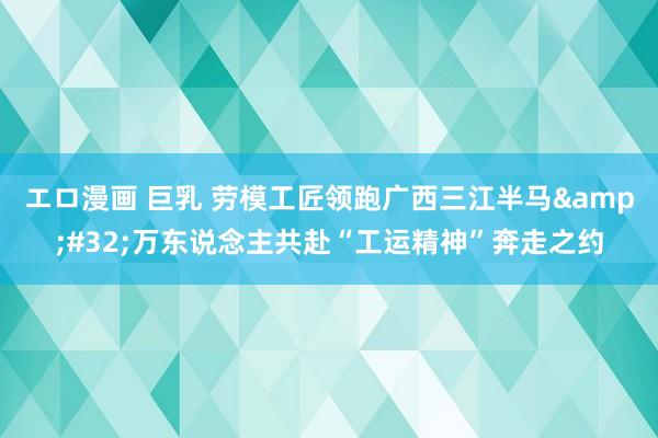 エロ漫画 巨乳 劳模工匠领跑广西三江半马&#32;万东说念主共赴“工运精神”奔走之约