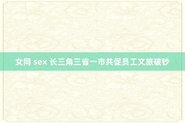 女同 sex 长三角三省一市共促员工文旅破钞
