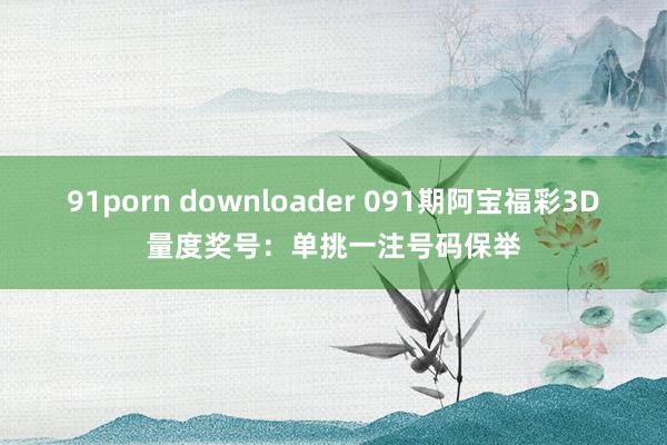 91porn downloader 091期阿宝福彩3D量度奖号：单挑一注号码保举